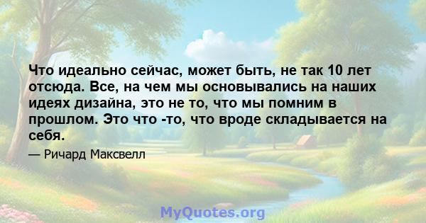 Что идеально сейчас, может быть, не так 10 лет отсюда. Все, на чем мы основывались на наших идеях дизайна, это не то, что мы помним в прошлом. Это что -то, что вроде складывается на себя.