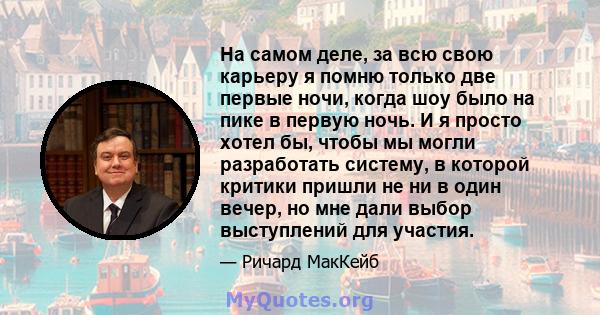 На самом деле, за всю свою карьеру я помню только две первые ночи, когда шоу было на пике в первую ночь. И я просто хотел бы, чтобы мы могли разработать систему, в которой критики пришли не ни в один вечер, но мне дали