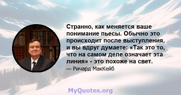 Странно, как меняется ваше понимание пьесы. Обычно это происходит после выступления, и вы вдруг думаете: «Так это то, что на самом деле означает эта линия» - это похоже на свет.