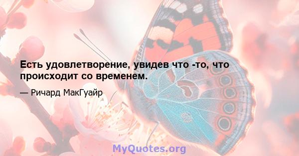 Есть удовлетворение, увидев что -то, что происходит со временем.