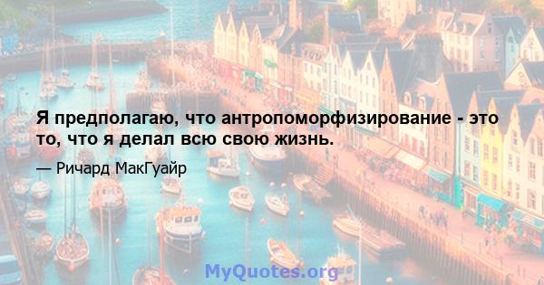 Я предполагаю, что антропоморфизирование - это то, что я делал всю свою жизнь.