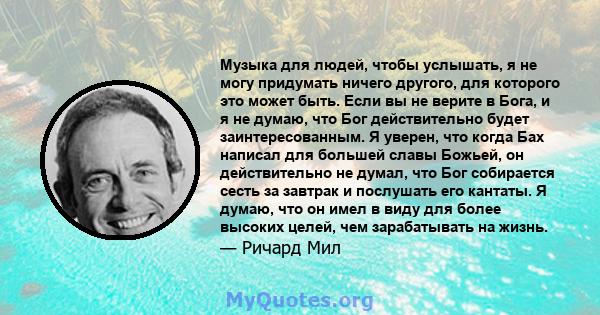 Музыка для людей, чтобы услышать, я не могу придумать ничего другого, для которого это может быть. Если вы не верите в Бога, и я не думаю, что Бог действительно будет заинтересованным. Я уверен, что когда Бах написал