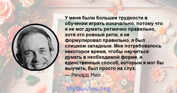 У меня были большие трудности в обучении играть изначально, потому что я не мог думать ритмично правильно, хотя это ровный ритм, я не формулировал правильно, я был слишком западным. Мне потребовалось некоторое время,