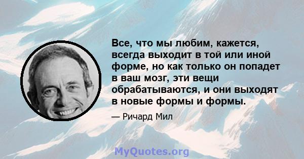 Все, что мы любим, кажется, всегда выходит в той или иной форме, но как только он попадет в ваш мозг, эти вещи обрабатываются, и они выходят в новые формы и формы.