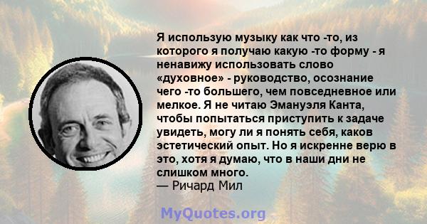 Я использую музыку как что -то, из которого я получаю какую -то форму - я ненавижу использовать слово «духовное» - руководство, осознание чего -то большего, чем повседневное или мелкое. Я не читаю Эмануэля Канта, чтобы