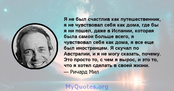 Я не был счастлив как путешественник, я не чувствовал себя как дома, где бы я ни пошел, даже в Испании, которая была самой больше всего, я чувствовал себя как дома, я все еще был иностранцем. Я скучал по Австралии, и я