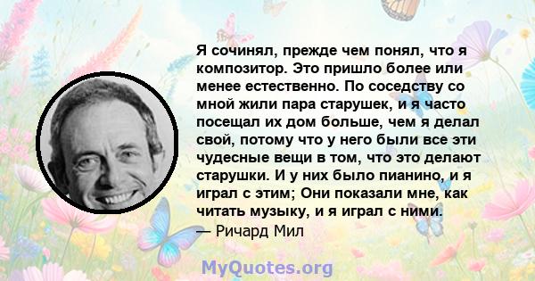 Я сочинял, прежде чем понял, что я композитор. Это пришло более или менее естественно. По соседству со мной жили пара старушек, и я часто посещал их дом больше, чем я делал свой, потому что у него были все эти чудесные