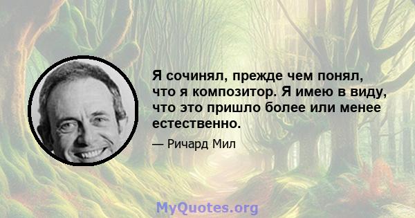 Я сочинял, прежде чем понял, что я композитор. Я имею в виду, что это пришло более или менее естественно.