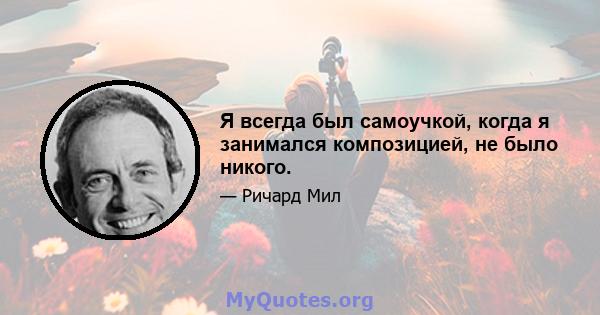 Я всегда был самоучкой, когда я занимался композицией, не было никого.