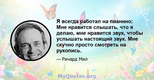 Я всегда работал на пианино; Мне нравится слышать, что я делаю, мне нравится звук, чтобы услышать настоящий звук. Мне скучно просто смотреть на рукопись.