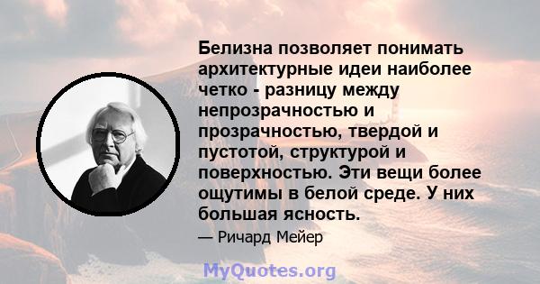 Белизна позволяет понимать архитектурные идеи наиболее четко - разницу между непрозрачностью и прозрачностью, твердой и пустотой, структурой и поверхностью. Эти вещи более ощутимы в белой среде. У них большая ясность.