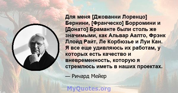 Для меня [Джованни Лоренцо] Бернини, [Франческо] Борромини и [Донато] Браманте были столь же значимыми, как Альвар Аалто, Фрэнк Ллойд Райт, Ле Корбюзье и Луи Кан. Я все еще удивляюсь их работам, у которых есть качество