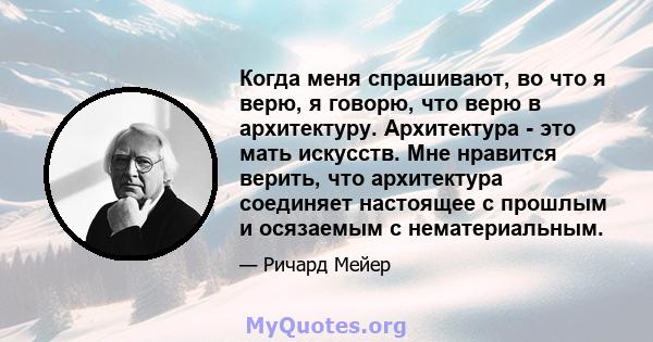 Когда меня спрашивают, во что я верю, я говорю, что верю в архитектуру. Архитектура - это мать искусств. Мне нравится верить, что архитектура соединяет настоящее с прошлым и осязаемым с нематериальным.