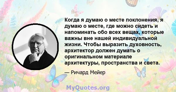 Когда я думаю о месте поклонения, я думаю о месте, где можно сидеть и напоминать обо всех вещах, которые важны вне нашей индивидуальной жизни. Чтобы выразить духовность, архитектор должен думать о оригинальном материале 