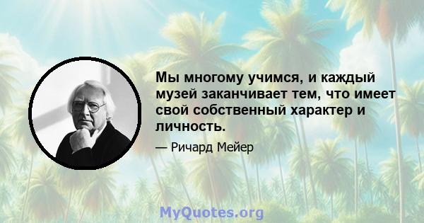 Мы многому учимся, и каждый музей заканчивает тем, что имеет свой собственный характер и личность.