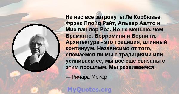 На нас все затронуты Ле Корбюзье, Фрэнк Ллойд Райт, Альвар Аалто и Мис ван дер Роэ. Но не меньше, чем Браманте, Борромини и Бернини. Архитектура - это традиция, длинный континуум. Независимо от того, сломаемся ли мы с