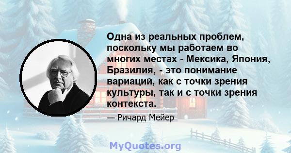 Одна из реальных проблем, поскольку мы работаем во многих местах - Мексика, Япония, Бразилия, - это понимание вариаций, как с точки зрения культуры, так и с точки зрения контекста.