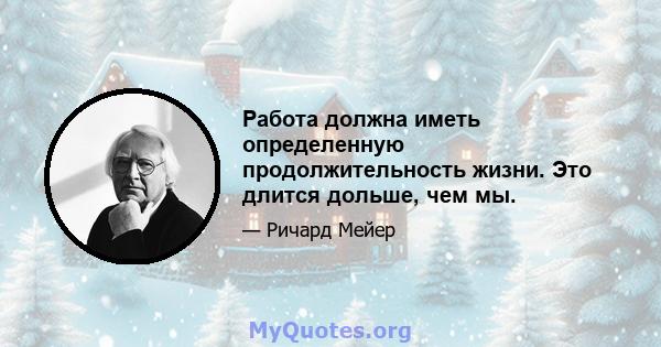 Работа должна иметь определенную продолжительность жизни. Это длится дольше, чем мы.