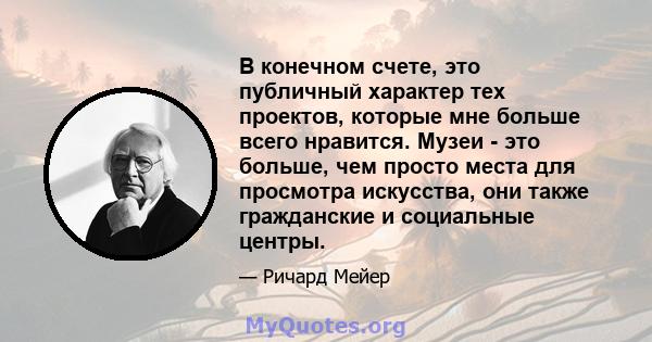 В конечном счете, это публичный характер тех проектов, которые мне больше всего нравится. Музеи - это больше, чем просто места для просмотра искусства, они также гражданские и социальные центры.