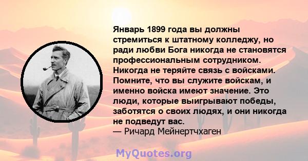 Январь 1899 года вы должны стремиться к штатному колледжу, но ради любви Бога никогда не становятся профессиональным сотрудником. Никогда не теряйте связь с войсками. Помните, что вы служите войскам, и именно войска