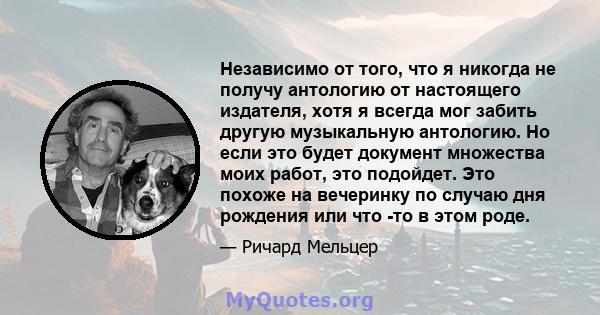 Независимо от того, что я никогда не получу антологию от настоящего издателя, хотя я всегда мог забить другую музыкальную антологию. Но если это будет документ множества моих работ, это подойдет. Это похоже на вечеринку 