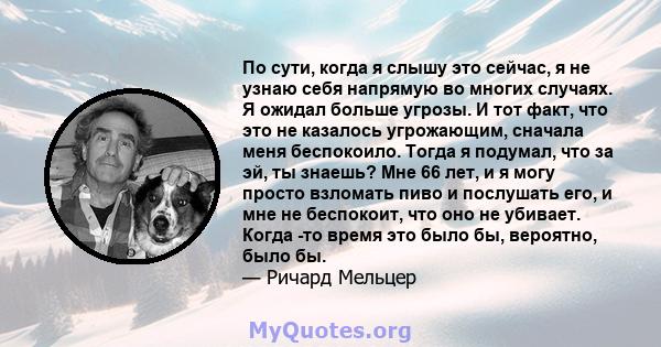 По сути, когда я слышу это сейчас, я не узнаю себя напрямую во многих случаях. Я ожидал больше угрозы. И тот факт, что это не казалось угрожающим, сначала меня беспокоило. Тогда я подумал, что за эй, ты знаешь? Мне 66