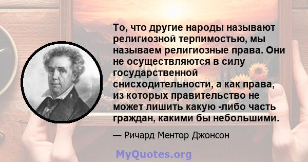 То, что другие народы называют религиозной терпимостью, мы называем религиозные права. Они не осуществляются в силу государственной снисходительности, а как права, из которых правительство не может лишить какую -либо