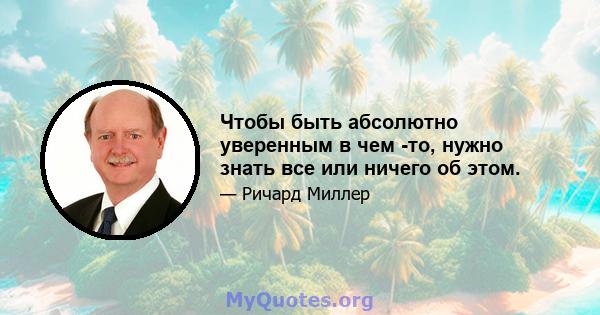 Чтобы быть абсолютно уверенным в чем -то, нужно знать все или ничего об этом.