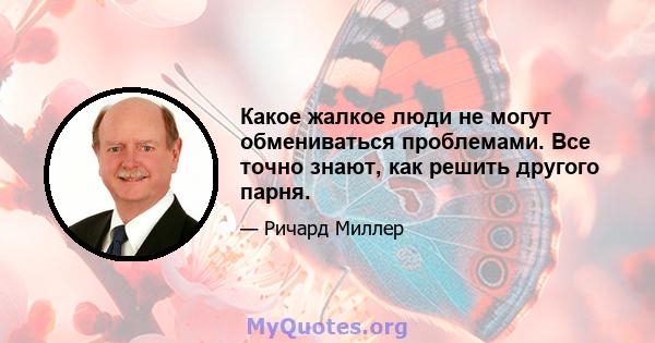 Какое жалкое люди не могут обмениваться проблемами. Все точно знают, как решить другого парня.