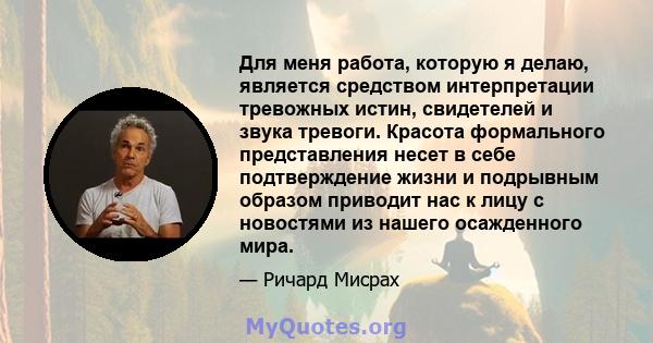 Для меня работа, которую я делаю, является средством интерпретации тревожных истин, свидетелей и звука тревоги. Красота формального представления несет в себе подтверждение жизни и подрывным образом приводит нас к лицу