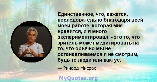 Единственное, что, кажется, последовательно благодаря всей моей работе, которая мне нравится, и я много экспериментировал, - это то, что зритель может медитировать на то, что обычно мы не останавливаемся и не смотрим,