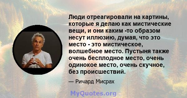 Люди отреагировали на картины, которые я делаю как мистические вещи, и они каким -то образом несут иллюзию, думая, что это место - это мистическое, волшебное место. Пустыня также очень бесплодное место, очень одинокое