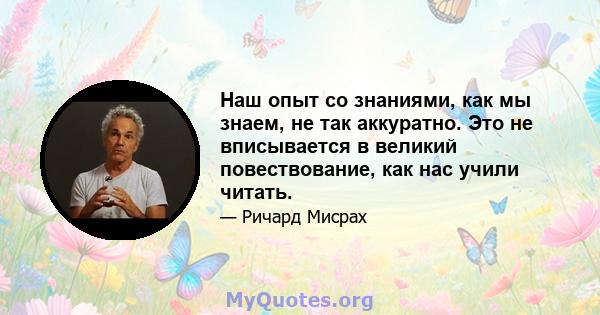 Наш опыт со знаниями, как мы знаем, не так аккуратно. Это не вписывается в великий повествование, как нас учили читать.