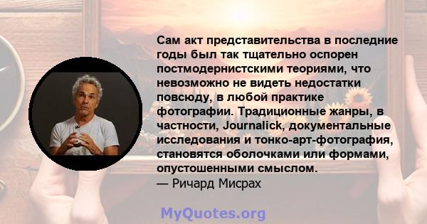 Сам акт представительства в последние годы был так тщательно оспорен постмодернистскими теориями, что невозможно не видеть недостатки повсюду, в любой практике фотографии. Традиционные жанры, в частности, Journalick,