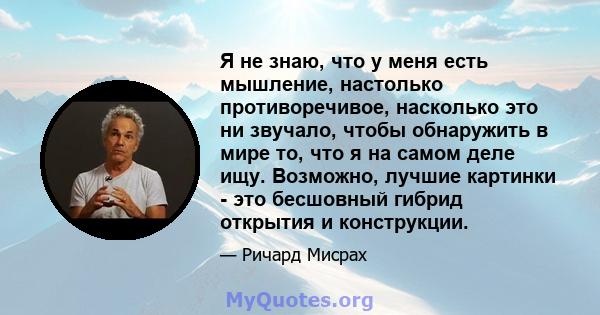 Я не знаю, что у меня есть мышление, настолько противоречивое, насколько это ни звучало, чтобы обнаружить в мире то, что я на самом деле ищу. Возможно, лучшие картинки - это бесшовный гибрид открытия и конструкции.