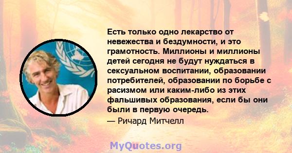 Есть только одно лекарство от невежества и бездумности, и это грамотность. Миллионы и миллионы детей сегодня не будут нуждаться в сексуальном воспитании, образовании потребителей, образовании по борьбе с расизмом или