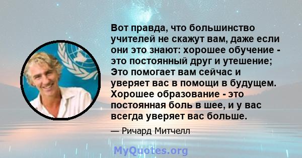 Вот правда, что большинство учителей не скажут вам, даже если они это знают: хорошее обучение - это постоянный друг и утешение; Это помогает вам сейчас и уверяет вас в помощи в будущем. Хорошее образование - это