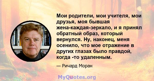 Мои родители, мои учителя, мои друзья, моя бывшая жена-каждая-зеркало, и я принял обратный образ, который вернулся. Ну, наконец, меня осенило, что мое отражение в других глазах было правдой, когда -то удаленным.