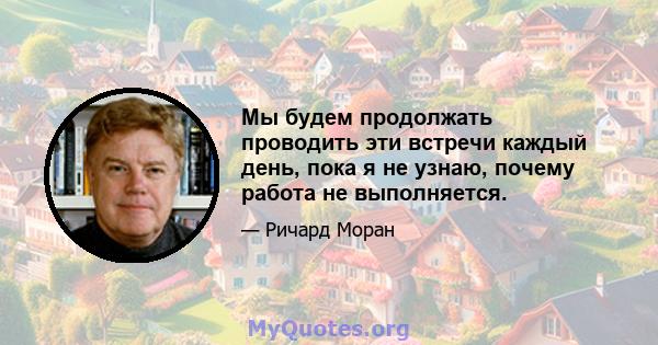 Мы будем продолжать проводить эти встречи каждый день, пока я не узнаю, почему работа не выполняется.