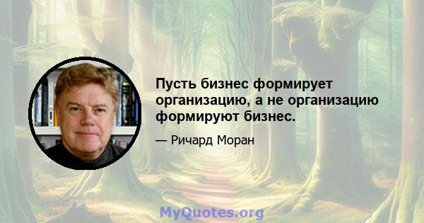 Пусть бизнес формирует организацию, а не организацию формируют бизнес.