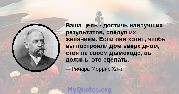 Ваша цель - достичь наилучших результатов, следуя их желаниям. Если они хотят, чтобы вы построили дом вверх дном, стоя на своем дымоходе, вы должны это сделать.