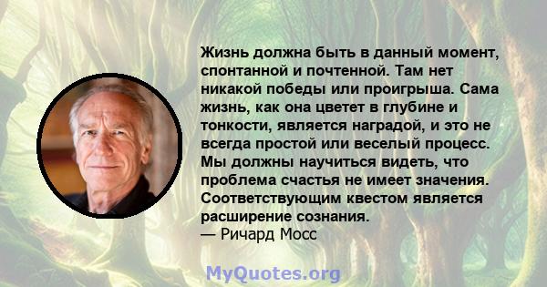 Жизнь должна быть в данный момент, спонтанной и почтенной. Там нет никакой победы или проигрыша. Сама жизнь, как она цветет в глубине и тонкости, является наградой, и это не всегда простой или веселый процесс. Мы должны 