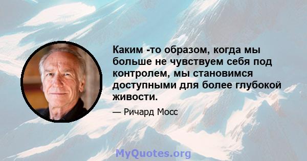 Каким -то образом, когда мы больше не чувствуем себя под контролем, мы становимся доступными для более глубокой живости.