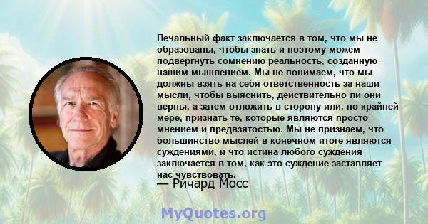 Печальный факт заключается в том, что мы не образованы, чтобы знать и поэтому можем подвергнуть сомнению реальность, созданную нашим мышлением. Мы не понимаем, что мы должны взять на себя ответственность за наши мысли,