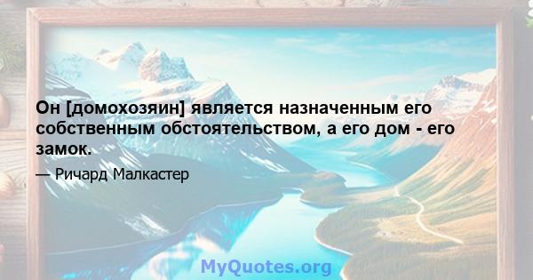 Он [домохозяин] является назначенным его собственным обстоятельством, а его дом - его замок.