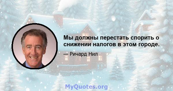 Мы должны перестать спорить о снижении налогов в этом городе.