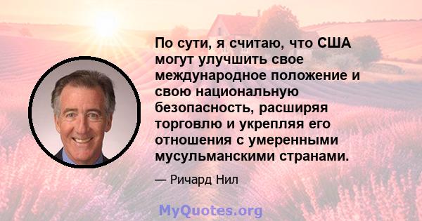 По сути, я считаю, что США могут улучшить свое международное положение и свою национальную безопасность, расширяя торговлю и укрепляя его отношения с умеренными мусульманскими странами.