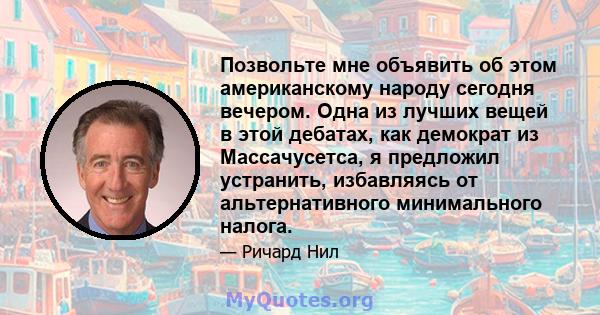 Позвольте мне объявить об этом американскому народу сегодня вечером. Одна из лучших вещей в этой дебатах, как демократ из Массачусетса, я предложил устранить, избавляясь от альтернативного минимального налога.