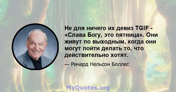 Не для ничего их девиз TGIF - «Слава Богу, это пятница». Они живут по выходным, когда они могут пойти делать то, что действительно хотят.