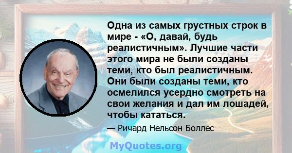 Одна из самых грустных строк в мире - «О, давай, будь реалистичным». Лучшие части этого мира не были созданы теми, кто был реалистичным. Они были созданы теми, кто осмелился усердно смотреть на свои желания и дал им